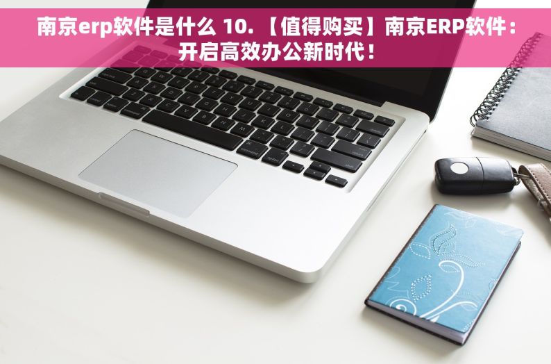 南京erp软件是什么 10. 【值得购买】南京ERP软件：开启高效办公新时代！