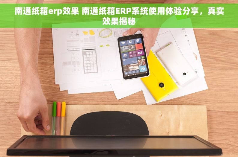 南通纸箱erp效果 南通纸箱ERP系统使用体验分享，真实效果揭秘