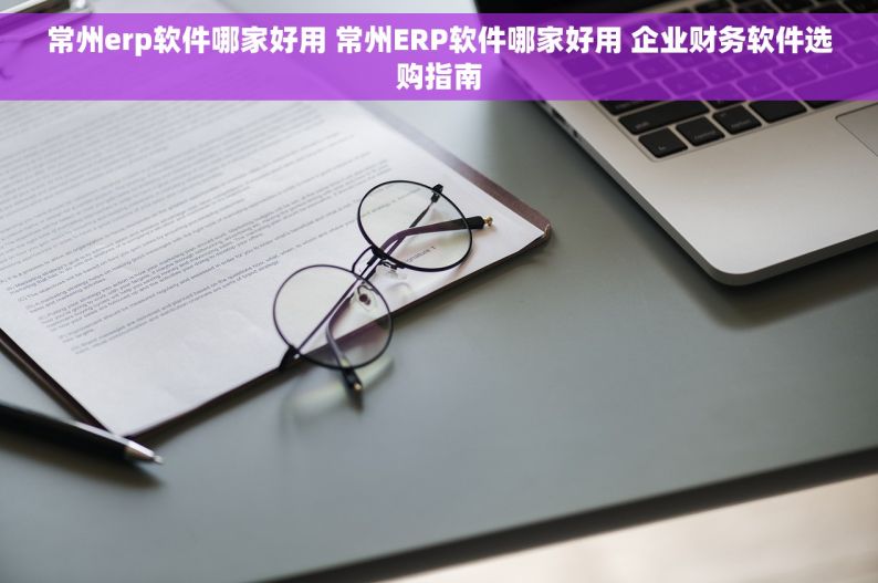常州erp软件哪家好用 常州ERP软件哪家好用 企业财务软件选购指南