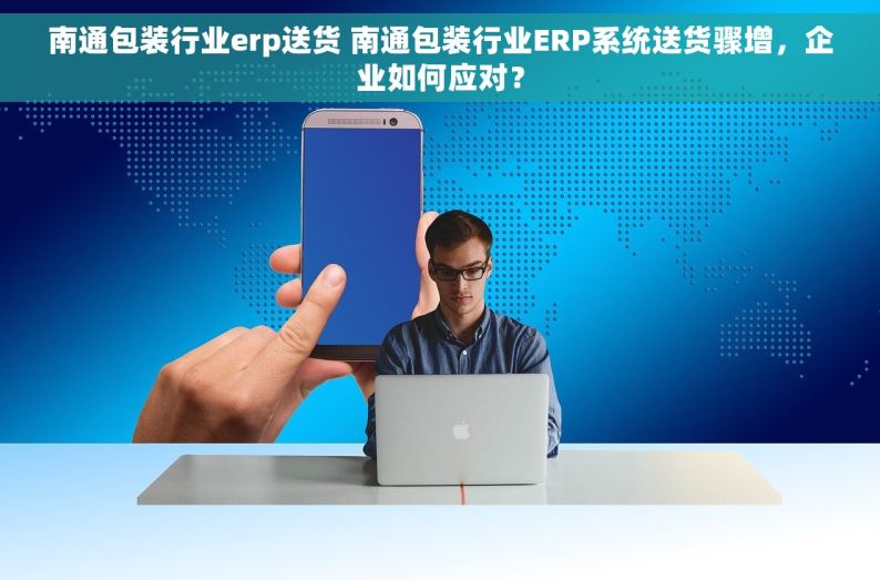 南通包装行业erp送货 南通包装行业ERP系统送货骤增，企业如何应对？