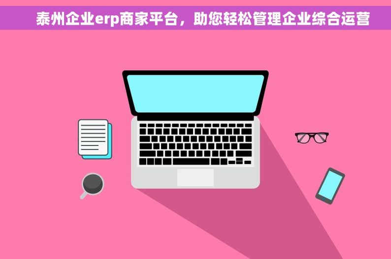     泰州企业erp商家平台，助您轻松管理企业综合运营