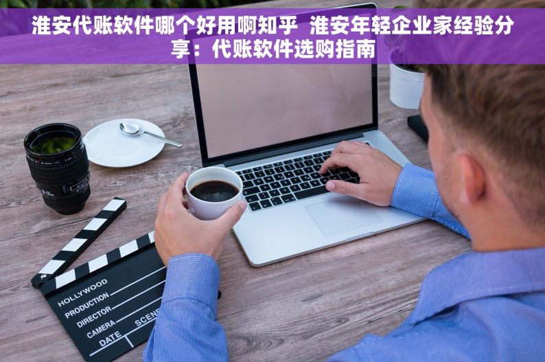 淮安代账软件哪个好用啊知乎  淮安年轻企业家经验分享：代账软件选购指南