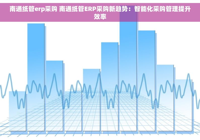 南通纸管erp采购 南通纸管ERP采购新趋势：智能化采购管理提升效率