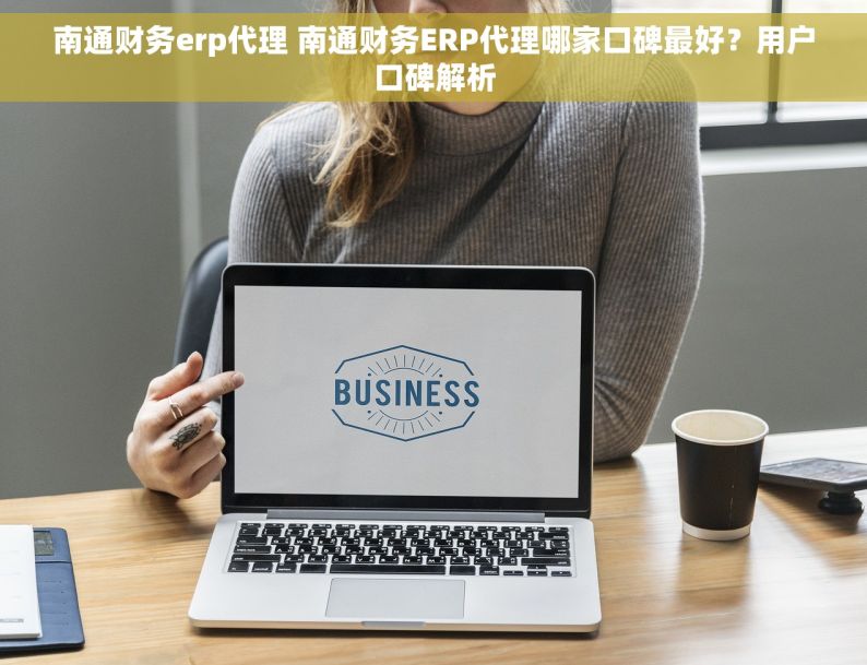 南通财务erp代理 南通财务ERP代理哪家口碑最好？用户口碑解析