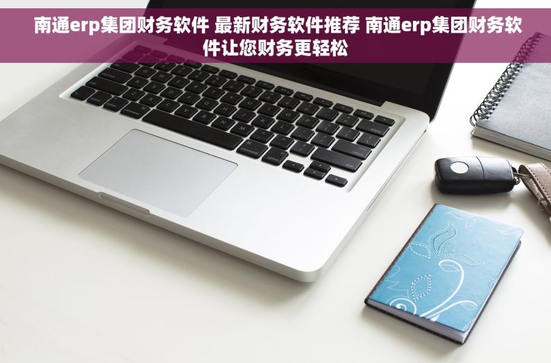  南通erp集团财务软件 最新财务软件推荐 南通erp集团财务软件让您财务更轻松