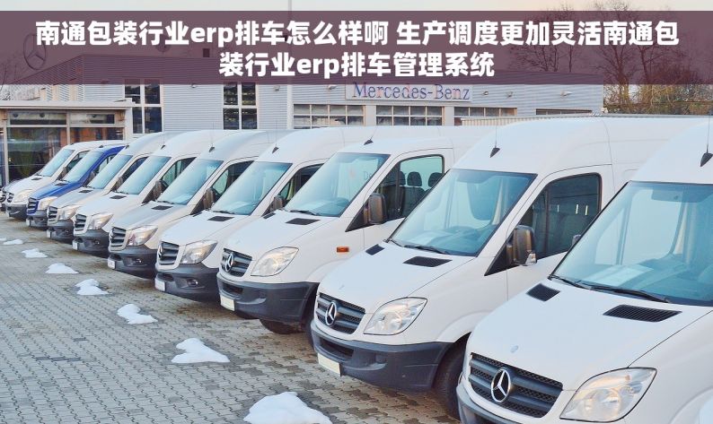 南通包装行业erp排车怎么样啊 生产调度更加灵活南通包装行业erp排车管理系统