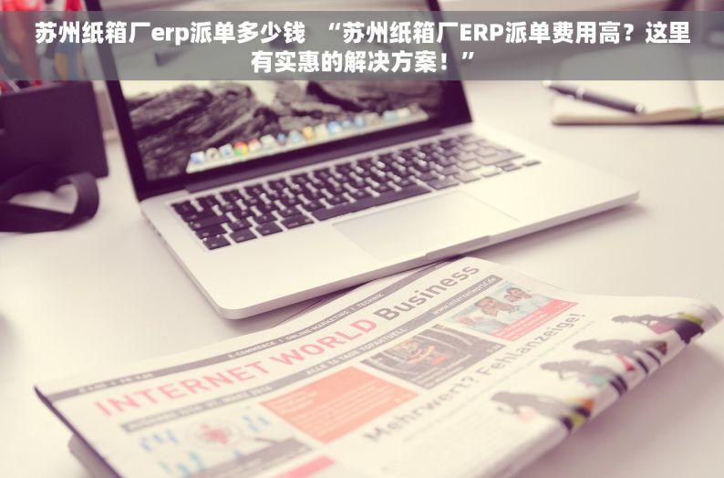 苏州纸箱厂erp派单多少钱  “苏州纸箱厂ERP派单费用高？这里有实惠的解决方案！”