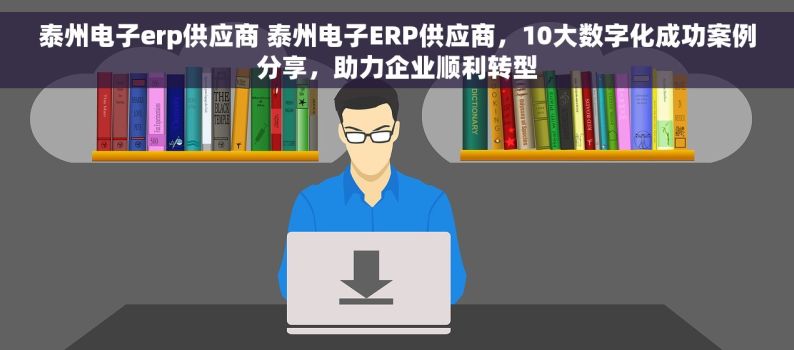 泰州电子erp供应商 泰州电子ERP供应商，10大数字化成功案例分享，助力企业顺利转型