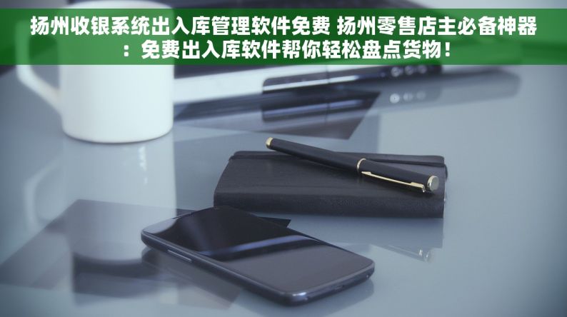 扬州收银系统出入库管理软件免费 扬州零售店主必备神器：免费出入库软件帮你轻松盘点货物！