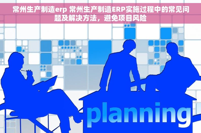 常州生产制造erp 常州生产制造ERP实施过程中的常见问题及解决方法，避免项目风险