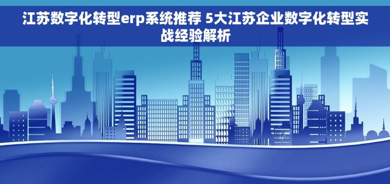 江苏数字化转型erp系统推荐 5大江苏企业数字化转型实战经验解析