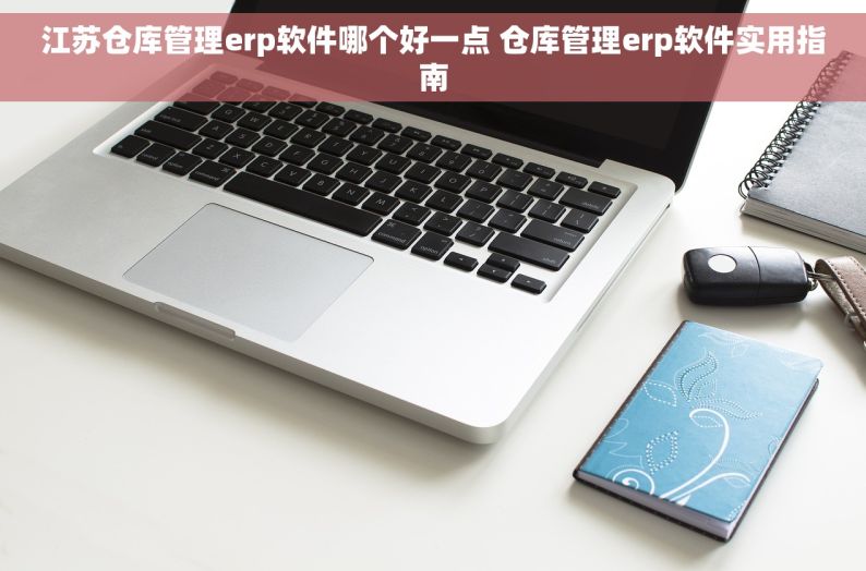 江苏仓库管理erp软件哪个好一点 仓库管理erp软件实用指南