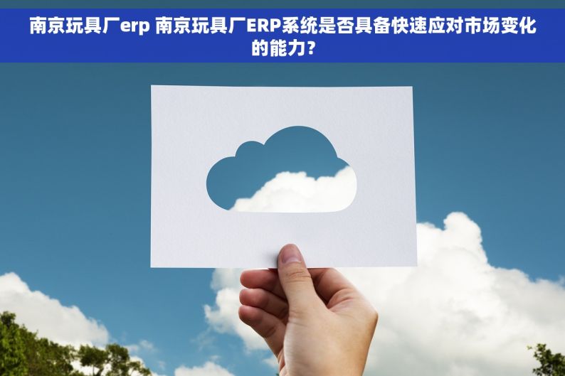 南京玩具厂erp 南京玩具厂ERP系统是否具备快速应对市场变化的能力？