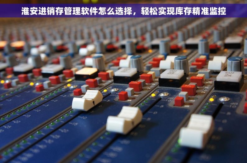 淮安进销存管理软件怎么选择，轻松实现库存精准监控