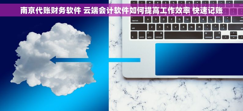 南京代账财务软件 云端会计软件如何提高工作效率 快速记账